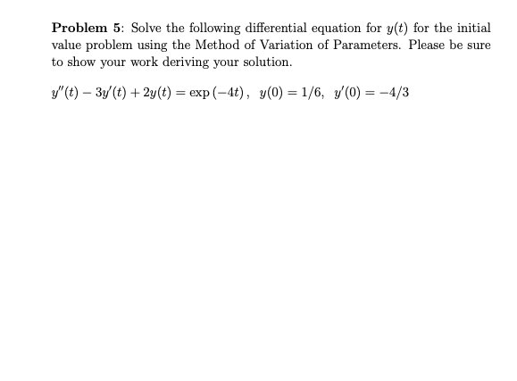Problem 5: Solve the following differential equation for y(t) for the initial
value problem using the Method of Variation of Parameters. Please be sure
to show your work deriving your solution.
y"(t) – 3y(t) +2y(t) = exp (-4t), y(0) = 1/6, y/(0) = –4/3
