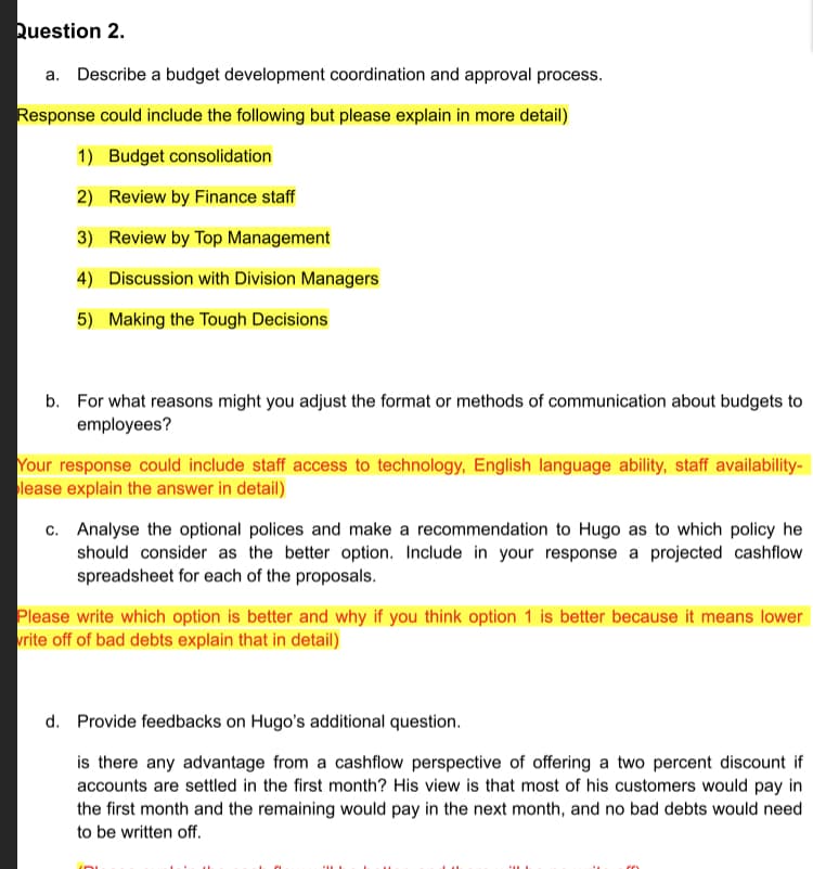 a. Describe a budget development coordination and approval process.
Response could include the following but please explain in more detail)
1) Budget consolidation
2) Review by Finance staff
3) Review by Top Management
4) Discussion with Division Managers
5) Making the Tough Decisions
