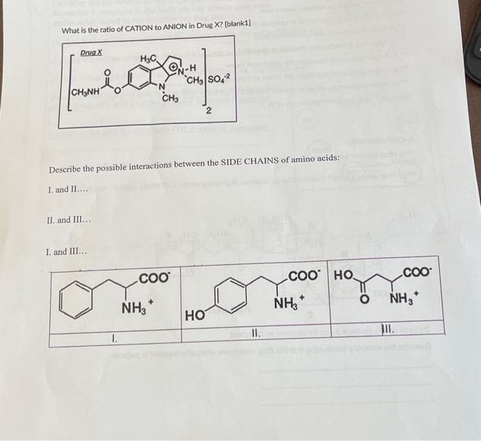 What is the ratio of CATION to ANION in Drug X? [blank1]
H₂C
-H
Fogy
CH3 SO42
'N
CH3
Drug X
CH3NH
Describe the possible interactions between the SIDE CHAINS of amino acids:
I. and II....
II. and III...
I. and III...
1.
COO
NH3*
2
HO
II.
COO HO
NH3*
COO
NH3*
III.