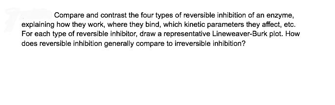 Compare and contrast the four types of reversible inhibition of an enzyme,
explaining how they work, where they bind, which kinetic parameters they affect, etc.
For each type of reversible inhibitor, draw a representative Lineweaver-Burk plot. How
does reversible inhibition generally compare to irreversible inhibition?