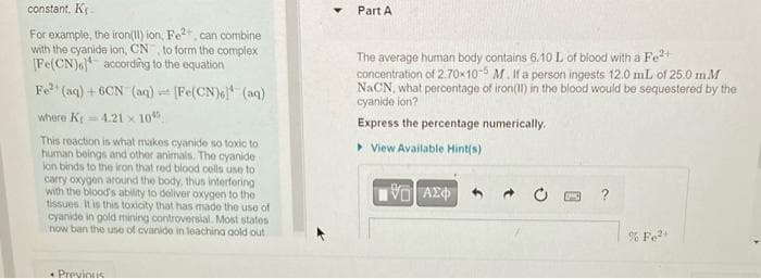 constant. K₁-
For example, the iron(11) ion, Fe2+, can combine
with the cyanide ion, CN, to form the complex
[Fe(CN) according to the equation
Fe²+ (aq) +6CN (aq) = [Fe(CN)6] (aq)
where K-4.21 x 105
This reaction is what makes cyanide so toxic to
human beings and other animals. The cyanide
ion binds to the iron that red blood cells use to
carry oxygen around the body, thus interfering
with the blood's ability to deliver oxygen to the
tissues. It is this toxicity that has made the use of
cyanide in gold mining controversial. Most states
now ban the use of cvanide in leaching gold out
• Previous
Part A
The average human body contains 6.10 L of blood with a Fe²+
concentration of 2.70x10-5 M. If a person ingests 12.0 mL of 25.0 mM
NaCN, what percentage of iron(II) in the blood would be sequestered by the
cyanide ion?
Express the percentage numerically.
View Available Hint(s)
19… ΑΣΦ
% Fe²+