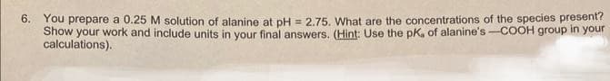 6. You prepare a 0.25 M solution of alanine at pH = 2.75. What are the concentrations of the species present?
Show your work and include units in your final answers. (Hint: Use the pK, of alanine's -COOH group in your
calculations).