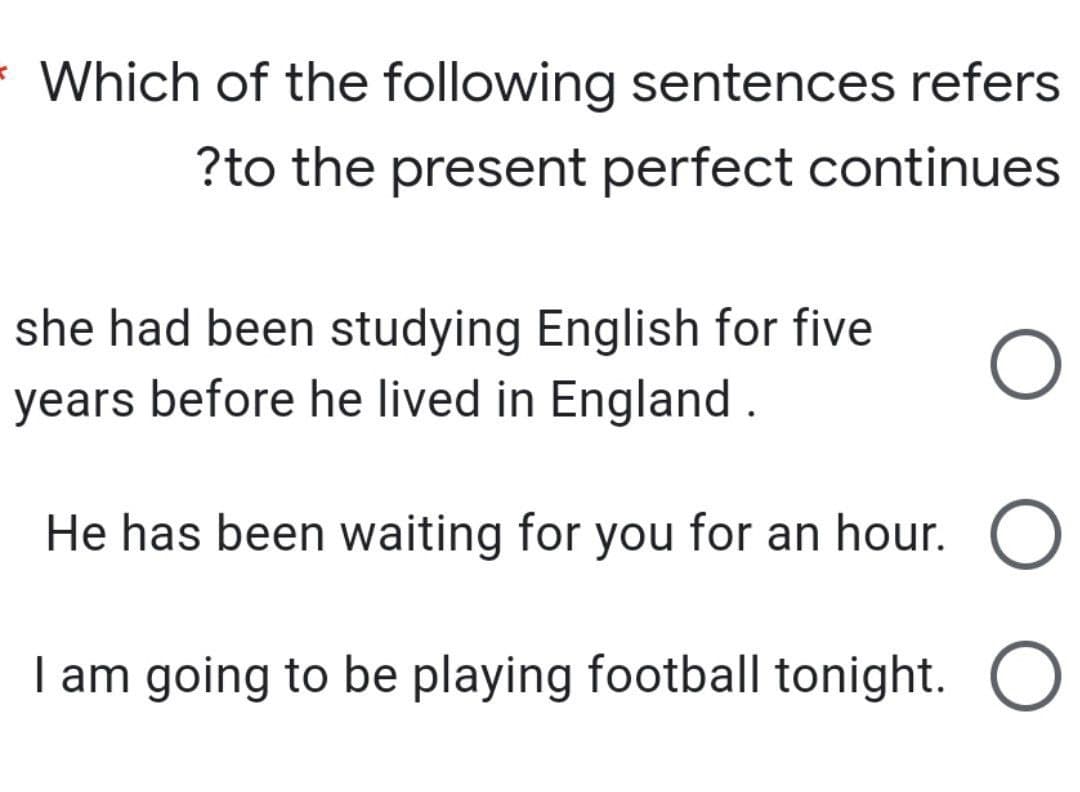 Which of the following sentences refers
?to the present perfect continues
she had been studying English for five
years before he lived in England.
He has been waiting for you for an hour.
I am going to be playing football tonight.