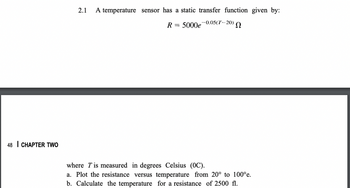 48 CHAPTER TWO
2.1
A temperature sensor has a static transfer function given by:
R 5000e
'S
-0.05(T-20)
where T is measured in degrees Celsius (OC).
a. Plot the resistance versus temperature from 20° to 100°e.
b. Calculate the temperature for a resistance of 2500 fl.