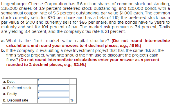 Lingenburger Cheese Corporation has 6.6 million shares of common stock outstanding,
235,000 shares of 3.9 percent preferred stock outstanding, and 120,000 bonds with a
semiannual coupon rate of 5.6 percent outstanding, par value $1,000 each. The common
stock currently sells for $70 per share and has a beta of 1.10, the preferred stock has a
par value of $100 and currently sells for $86 per share, and the bonds have 15 years to
maturity and sell for 104 percent of par. The market risk premium is 7.4 percent, T-bills
are ylelding 3.4 percent, and the company's tax rate is 21 percent.
a. What is the firm's market value capital structure? (Do not round Intermediate
calculations and round your answers to 4 declmal places, e.g., 1616.)
b. If the company is evaluating a new Investment project that has the same risk as the
firm's typical project, what rate should the firm use to discount the project's cash
flows? (Do not round Intermedlate calculatlons enter your answer as a percent
rounded to 2 decimal places, e.g., 32.16.)
a. Debt
a. Preferred stock
a. Equity
b. Discount rate
