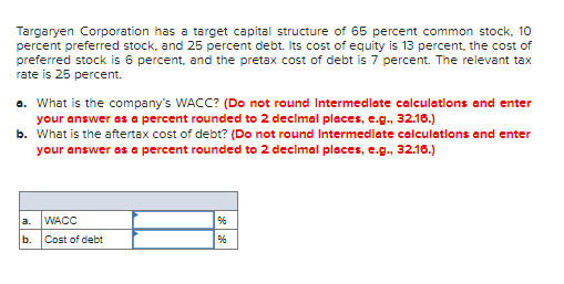 Targaryen Corporation has a target capital structure of 65 percent common stock, 10
percent preferred stock, and 25 percent debt. Its cost of equity is 13 percent, the cost of
preferred stock is 6 percent, and the pretax cost of debt is 7 percent. The relevant tax
rate is 25 percent.
a. What is the company's WACC? (Do not round Intermedlate calculations and enter
your answer as a percent rounded to 2 decimal places, e.g., 32.16.)
b. What is the aftertax cost of debt? (Do not round Intermedlate calculatlons and enter
your answer as a percent rounded to 2 decimal places, e.g., 32.16.)
a.
WACC
%
b. Cost of debt
