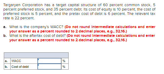 Targaryen Corporation has a target capital structure of 60 percent common stock, 5
percent preferred stock, and 35 percent debt. Its cost of equity Is 10 percent, the cost of
preferred stock Is 5 percent, and the pretax cost of debt is 6 percent. The relevant tax
rate is 22 percent.
a. What is the company's WACC? (Do not round Intermedlate calculations and enter
your answer as a percent rounded to 2 decimal places, e.g., 32.16.)
b. What is the aftertax cost of debt? (Do not round Intermedlate calculatlons and enter
your answer as a percent rounded to 2 decimal places, e.g., 32.16.)
a.
WACC
b. Cost of debt
%
