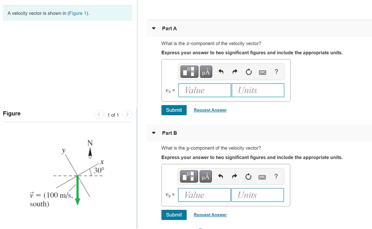 A velocity vector is shown in (Figure 1).
Part A
What is the x-component of the velocity vector?
Express your answer to two significant figures and include the appropriate units.
HÀ
?
Value
Units
Vr =
Figure
Submit
Request Answer
1 of 1
Part B
N
y
What is the y-component of the velocity vector?
Express your answer to two significant figures and include the appropriate units.
30°
HA
v = (100 m/s,
south)
Vy =
Value
Units
Submit
Request Answer
