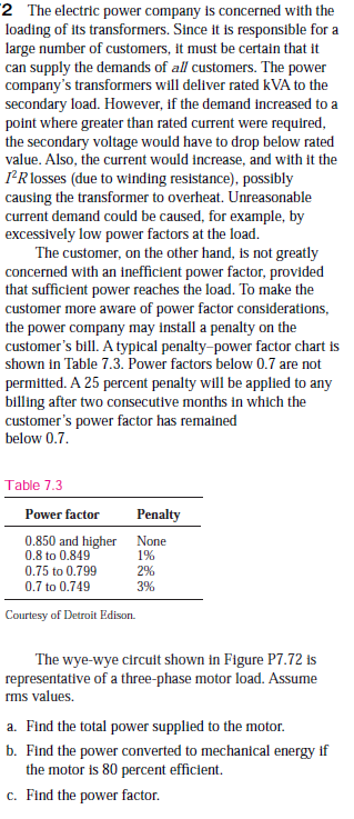 2 The electric power company is concerned with the
loading of its transformers. Since it is responsible for a
large number of customers, it must be certain that it
can supply the demands of all customers. The power
company's transformers will deliver rated kVA to the
secondary load. However, if the demand increased to a
point where greater than rated current were required,
the secondary voltage would have to drop below rated
value. Also, the current would increase, and with it the
PR losses (due to winding resistance), possibly
causing the transformer to overheat. Unreasonable
current demand could be caused, for example, by
excessively low power factors at the load.
The customer, on the other hand, is not greatly
concerned with an inefficient power factor, provided
that sufficient power reaches the load. To make the
customer more aware of power factor considerations,
the power company may install a penalty on the
customer's bill. A typical penalty-power factor chart is
shown in Table 7.3. Power factors below 0.7 are not
permitted. A 25 percent penalty will be applied to any
billing after two consecutive months in which the
customer's power factor has remained
below 0.7.
Table 7.3
Power factor
Penalty
0.850 and higher None
0.8 to 0.849
1%
0.75 to 0.799
2%
0.7 to 0.749
3%
Courtesy of Detroit Edison.
The wye-wye circult shown in Figure P7.72 is
representative of a three-phase motor load. Assume
rms values.
a. Find the total power supplied to the motor.
b. Find the power converted to mechanical energy if
the motor is 80 percent efficient.
c. Find the power factor.
