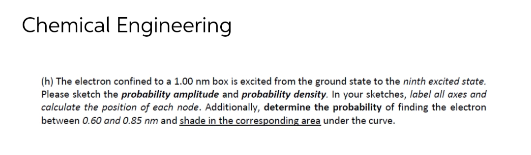 Chemical Engineering
(h) The electron confined to a 1.00 nm box is excited from the ground state to the ninth excited state.
Please sketch the probability amplitude and probability density. In your sketches, label all axes and
calculate the position of each node. Additionally, determine the probability of finding the electron
between 0.60 and 0.85 nm and shade in the corresponding area under the curve.