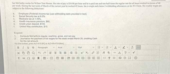 Ian McCarthy works for Willow Tree Homes. His rate of pay is $16.00 per hour and he is paid one and one-half times the regular rate for all hours worked in excess of 40
per week. During the last week of March of the current year he worked 45 hours. Ian is single and claims 2 withholding allowances on his W-4 form. His weekly wages are
subject to the following deductions:
a, Employee (Federal) income tax (use withholding table provided in text).
b. Social Security tax at 6.2%.
G. Medicare tax at 1.45%.
roapg9
d. Health insurance premium, $60.
Credit union deposit, $140.
1. United Way contribution, $15.
Required:
1. Compute McCarthy's regular, overtime, gross, and net pay
2 Journalize the payment of his wages for the week ended March 26, crediting Cash
for the net amount.
For the toolbar, press ALT-F10 (PC) or ALT+FN+F10 (Mac).
BIUS
V
Paragraph
Arial
XQ
11192
FE
EBY D BB 3
10pt
Y
EM
X² X₂ 38 AT 11.
安度因国民
AV
<> (0)
[+
LV T.
Z
3v ✓
"
***
Huunone
Anwesen stre