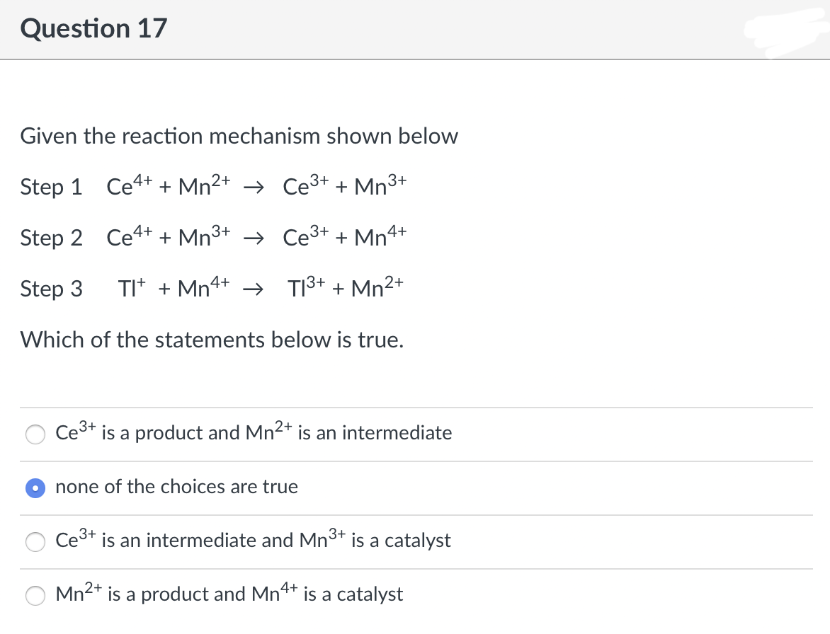 Question 17
Given the reaction mechanism shown below
2+
Step 1 Ce4+ + Mn²+ → Ce³+ + Mn³+
Step 2
Ce4+ + Mn³+ →
Ce³+ + Mn4+
Step 3
TI+ + Mn4+ →
2+
T1³+ + Mn²+
Which of the statements below is true.
Ce³+ is a product and Mn²+ is an intermediate
2+
none of the choices are true
Ce³+ is an intermediate and Mn³+ is a catalyst
3+
Mn²+ is a product and Mn4+ is a catalyst