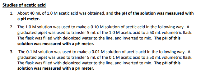 Studies of acetic acid
1. About 40 ml of 1.0 M acetic acid was obtained, and the pH of the solution was measured with
a pH meter.
2. The 1.0 M solution was used to make a 0.10 M solution of acetic acid in the following way. A
graduated pipet was used to transfer 5 mL of the 1.0 M acetic acid to a 50 ml volumetric flask.
The flask was filled with deionized water to the line, and inverted to mix. The pH of this
solution was measured with a pH meter.
3. The 0.1 M solution was used to make a 0.01 M solution of acetic acid in the following way. A
graduated pipet was used to transfer 5 mL of the 0.1 M acetic acid to a 50 ml volumetric flask.
The flask was filled with deionized water to the line, and inverted to mix. The pH of this
solution was measured with a pH meter.
