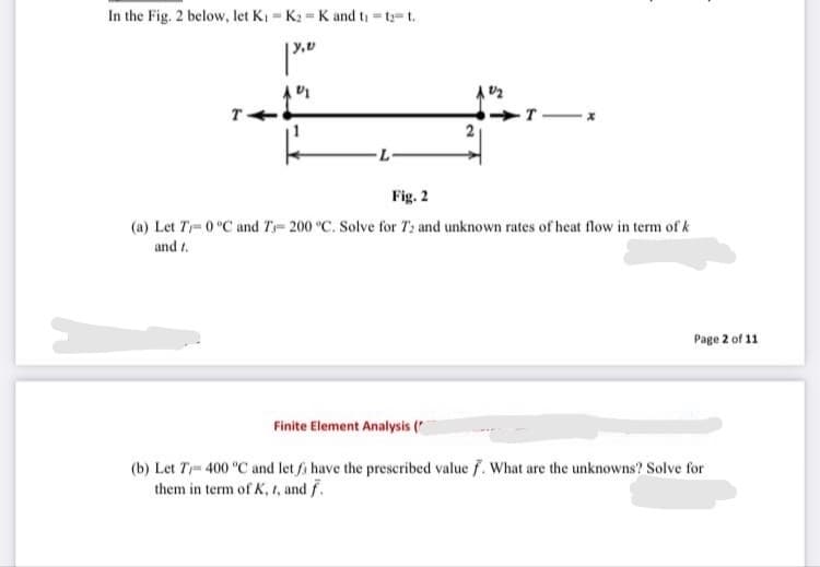 In the Fig. 2 below, let Ki = K2 = K and ti = t t.
T
-T X
Fig. 2
(a) Let T= 0 °C and T= 200 °C. Solve for T: and unknown rates of heat flow in term of k
and t.
Page 2 of 11
Finite Element Analysis (*
(b) Let T= 400 °C and let fi have the prescribed value f. What are the unknowns? Solve for
them in term of K, 1, and f.
