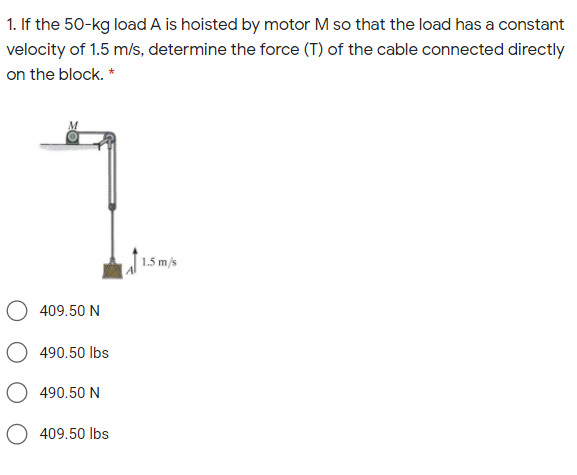 1. If the 50-kg load A is hoisted by motor M so that the load has a constant
velocity of 1.5 m/s, determine the force (T) of the cable connected directly
on the block. *
1.5 m/s
409.50 N
490.50 lbs
490.50 N
409.50 lbs
