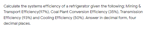 Calculate the systems efficiency of a refrigerator given the following: Mining &
Transport Efficiency(97%), Coal Plant Conversion Efficiency (35%), Transmission
Efficiency (93%) and Cooling Efficiency (50%). Answer in decimal form, four
decimal places.
