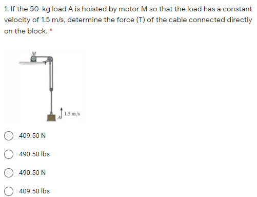 1. If the 50-kg load A is hoisted by motor M so that the load has a constant
velocity of 1.5 m/s, determine the force (T) of the cable connected directly
on the block. *
1.5 m/s
409.50 N
490.50 lbs
490.50 N
409.50 lbs
