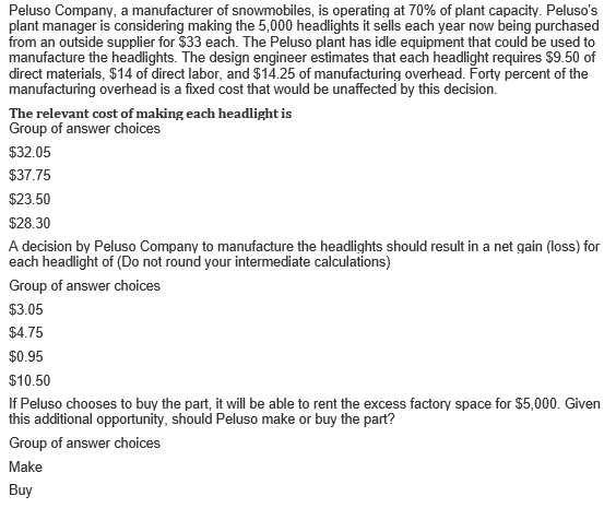 Peluso Company, a manufacturer of snowmobiles, is operating at 70% of plant capacity. Peluso's
plant manager is considering making the 5,000 headlights it sells each year now being purchased
from an outside supplier for $33 each. The Peluso plant has idle equipment that could be used to
manufacture the headlights. The design engineer estimates that each headlight requires $9.50 of
direct materials, $14 of direct labor, and $14.25 of manufacturing overhead. Forty percent of the
manufacturing overhead is a fixed cost that would be unaffected by this decision.
The relevant cost of making each headlight is
Group of answer choices
$32.05
$37.75
$23.50
$28.30
A decision by Peluso Company to manufacture the headlights should result in a net gain (loss) for
each headlight of (Do not round your intermediate calculations)
Group of answer choices
$3.05
$4.75
$0.95
$10.50
If Peluso chooses to buy the part, it will be able to rent the excess factory space for $5,000. Given
this additional opportunity, should Peluso make or buy the part?
Group of answer choices
Make
Buy
