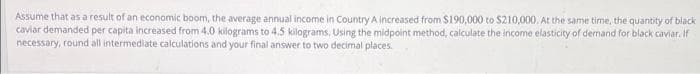 Assume that as a result of an economic boom, the average annual income in Country A increased from $190,000 to $210,000. At the same time, the quantity of black
caviar demanded per capita increased from 4.0 kilograms to 4.5 kilograms. Using the midpoint method, calculate the income elasticity of demand for black caviar. If
necessary, round all intermediate calculations and your final answer to two decimal places.