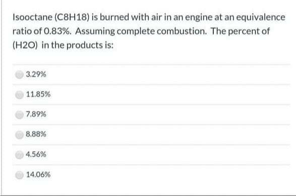 Isooctane (C8H18) is burned with air in an engine at an equivalence
ratio of 0.83%. Assuming complete combustion. The percent of
(H2O) in the products is:
3.29%
11.85%
7.89%
8.88%
4.56%
14.06%
