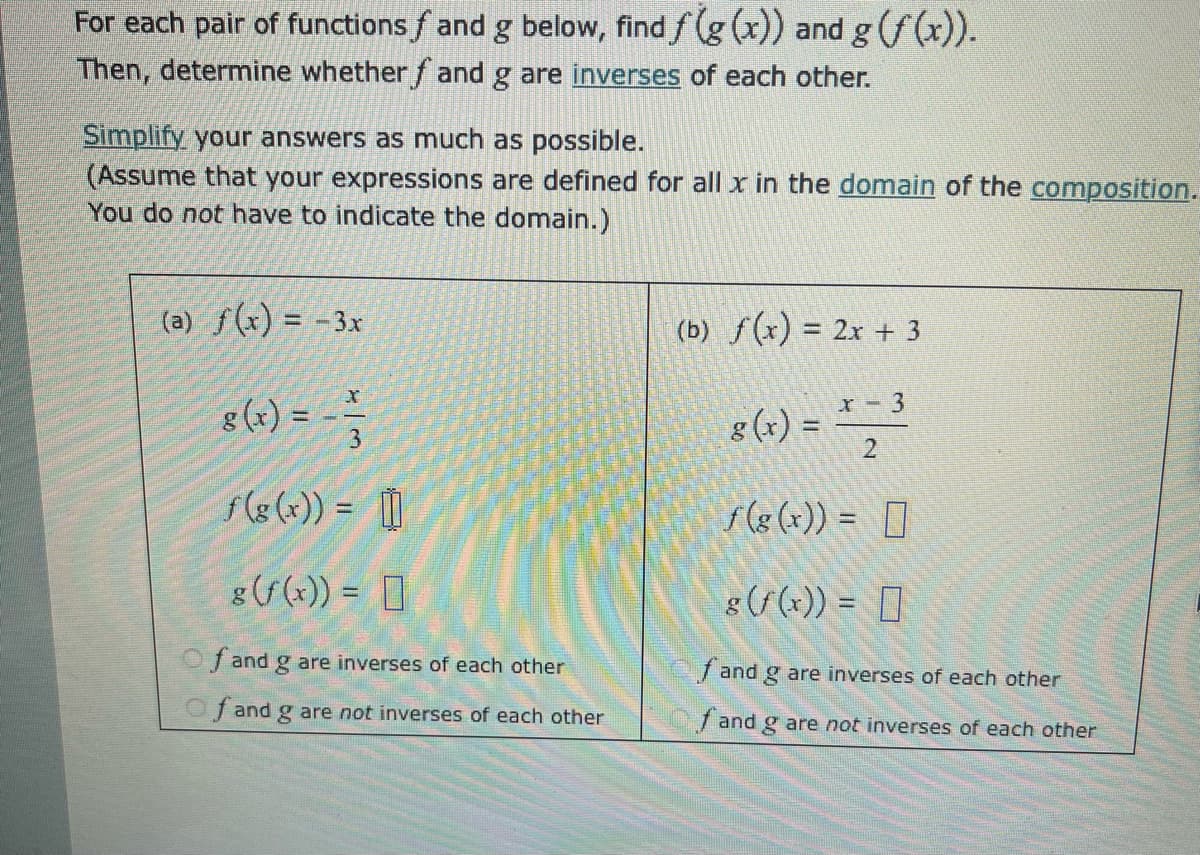 For each pair of functions ƒ and g below, find f(g(x)) and g (f(x)).
Then, determine whether ƒ and g are inverses of each other.
Simplify your answers as much as possible.
(Assume that your expressions are defined for all x in the domain of the composition.
You do not have to indicate the domain.)
(a) f(x) = -3x
8(x) = = =
f(g(x)) =
3
g(f(x)) =
Of and g are inverses of each other
Of and g are not inverses of each other
(b) f(x)=2x+3
8(x) = x -3
f(g(x)) =
g(f(x)) =
2
fand g are inverses of each other
f and g are not inverses of each other