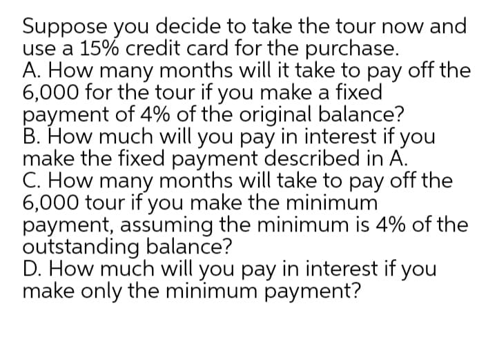 Suppose you decide to take the tour now and
use a 15% credit card for the purchase.
A. How many months will it take to pay off the
6,000 for the tour if you make a fixed
payment of 4% of the original balance?
B. How much will you pay in interest if you
make the fixed payment described in A.
C. How many months will take to pay off the
6,000 tour if you make the minimum
payment, assuming the minimum is 4% of the
outstanding balance?
D. How much will you pay in interest if you
make only the minimum payment?

