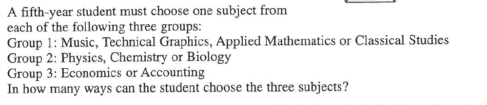 A fifth-year student must choose one subject from
each of the following three groups:
Group 1: Music, Technical Graphics, Applied Mathematics or Classical Studies
Group 2: Physics, Chemistry or Biology
Group 3: Economics or Accounting
In how many ways can the student choose the three subjects?
