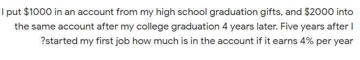 I put $1000 in an account from my high school graduation gifts, and $2000 into
the same account after my college graduation 4 years later. Five years after I
?started my first job how much is in the account if it earns 4% per year
