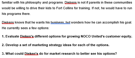 familiar with his philosophy and programs. Riekens is not if parents in these communities
would be willing to drive their kids to Fort Collins for training. If not, he would have to run
his programs there.
Riekens knows that he wants his business but wonders how he can accomplish his goal.
He currently sees a few options:
1. Evaluate Dieken's different options for growing NOCO United's customer equity.
2. Develop a set of marketing strategy ideas for each of the options.
3. What could Dieken's do for market research to better see his options?
