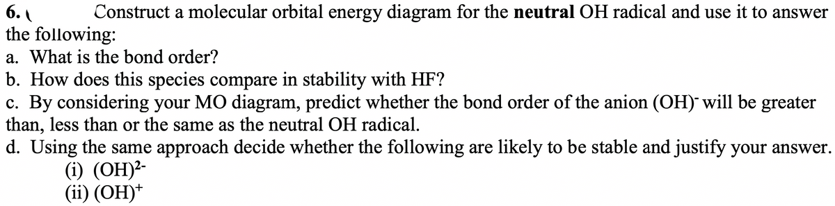 6.
the following:
a. What is the bond order?
b. How does this species compare in stability with HF?
c. By considering your MO diagram, predict whether the bond order of the anion (OH) will be greater
than, less than or the same as the neutral OH radical.
d. Using the same approach decide whether the following are likely to be stable and justify your answer.
Construct a molecular orbital energy diagram for the neutral OH radical and use it to answer
(i) (OH)²-
(ii) (OH)*