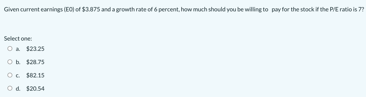 Given current earnings (EO) of $3.875 and a growth rate of 6 percent, how much should you be willing to pay for the stock if the P/E ratio is 7?
Select one:
a. $23.25
$28.75
$82.15
O d. $20.54
O b.
C.