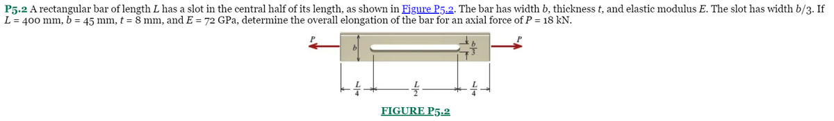 P5.2 A rectangular bar of length L has a slot in the central half of its length, as shown in Figure P5.2. The bar has width b, thickness t, and elastic modulus E. The slot has width b/3. If
L = 400 mm, b = 45 mm, t = 8 mm, and E = 72 GPa, determine the overall elongation of the bar for an axial force of P = 18 kN.
FIGURE P5.2
