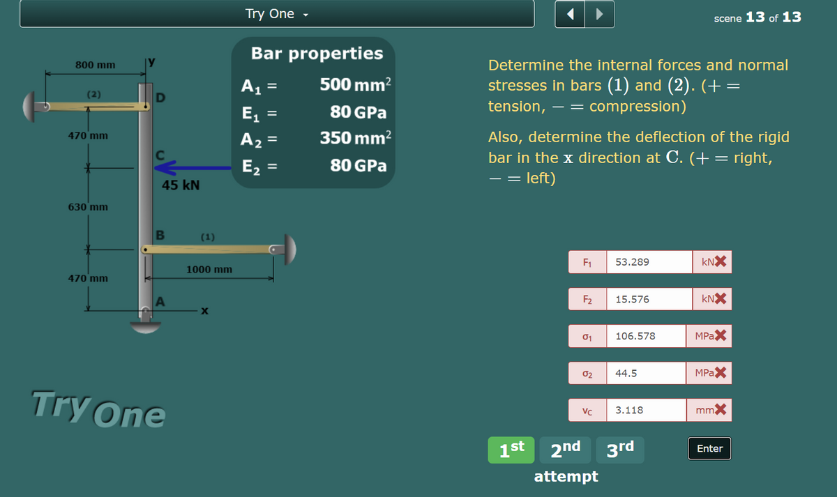 Try One
scene 13 of 13
Bar properties
800 mm
Determine the internal forces and normal
A1
500 mm?
stresses in bars (1) and (2). (+ =
(2)
tension,
compression)
- =
E,
80 GPa
%D
470 mm
350 mm?
Also, determine the deflection of the rigid
bar in the x direction at C. (+= right,
= left)
A2 =
E,
80 GPa
- =
45 kN
630 mm
(1)
F1
53.289
kNX
1000 mm
470 mm
F2
15.576
kNX
X
106.578
MPAX
02
44.5
MPAX
Try One
VC
3.118
mmX
1st
2nd 3rd
Enter
attempt
