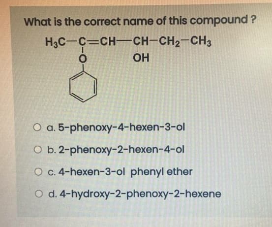 What is the correct name of this compound ?
H3C-C CH-CH-CH2-CH3
OH
O a. 5-phenoxy-4-hexen-3-ol
O b. 2-phenoxy-2-hexen-4-ol
O c. 4-hexen-3-ol phenyl ether
O d. 4-hydroxy-2-phenoxy-2-hexene
