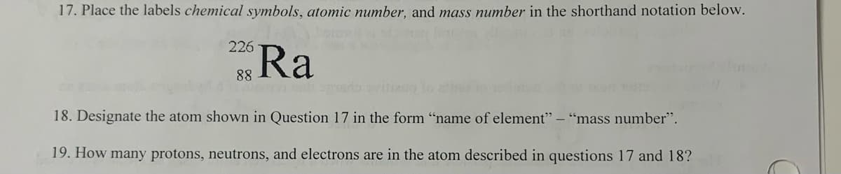 17. Place the labels chemical symbols, atomic number, and mass number in the shorthand notation below.
226
88 Ra
18. Designate the atom shown in Question 17 in the form "name of element" - "mass number".
19. How many protons, neutrons, and electrons are in the atom described in questions 17 and 18?