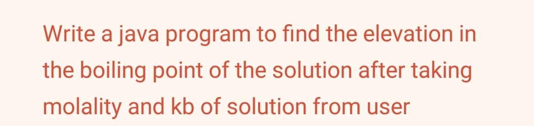 Write a java program to find the elevation in
the boiling point of the solution after taking
molality and kb of solution from user
