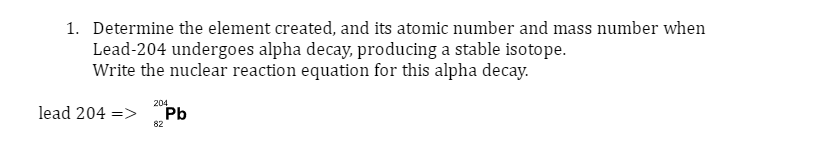 1. Determine the element created, and its atomic number and mass number when
Lead-204 undergoes alpha decay, producing a stable isotope.
Write the nuclear reaction equation for this alpha decay.
lead 204 =>
204
82
Pb