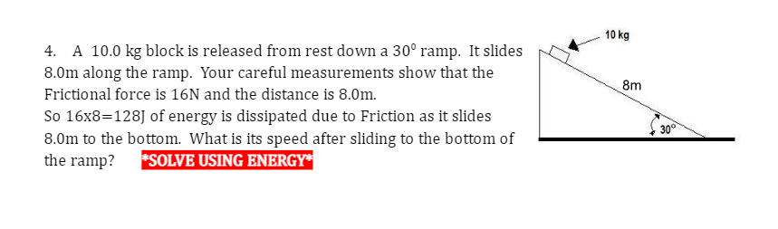 4. A 10.0 kg block is released from rest down a 30° ramp. It slides
8.0m along the ramp. Your careful measurements show that the
Frictional force is 16N and the distance is 8.0m.
So 16x8=128] of energy is dissipated due to Friction as it slides
8.0m to the bottom. What is its speed after sliding to the bottom of
the ramp? *SOLVE USING ENERGY*
10 kg
8m
30°