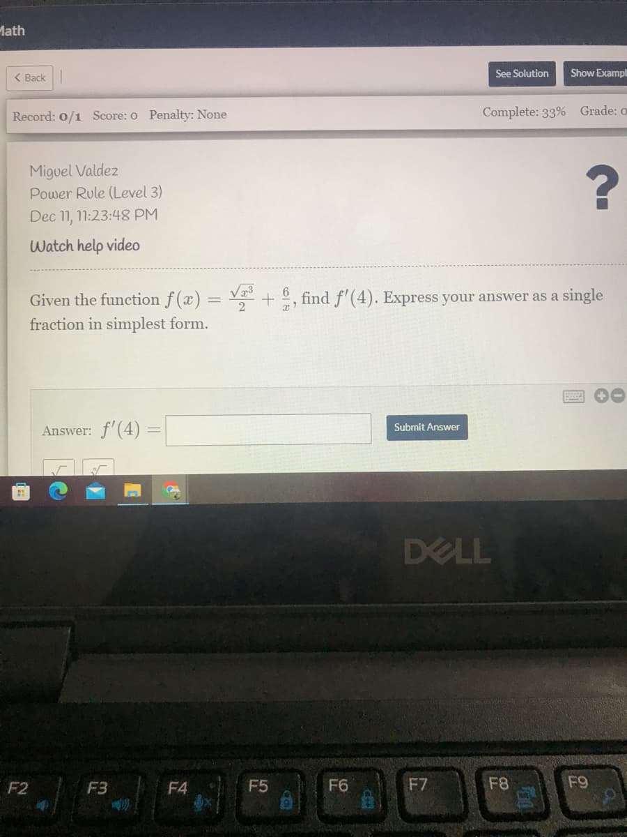 Math
< Back
See Solution
Show Exampl
Record: 0/1 Score: o Penalty: None
Complete: 33% Grade: o
Miguel Valdez
Power Rule (Level 3)
Dec 11, 11:23:48 PM
Watch help video
6
Given the function f(x) = + , find f'(4). Express your answer as a single
fraction in simplest form.
Answer: f'(4) =
Submit Answer
DELL
F2
F3
F4
F5
F6
F7
F8
F9
