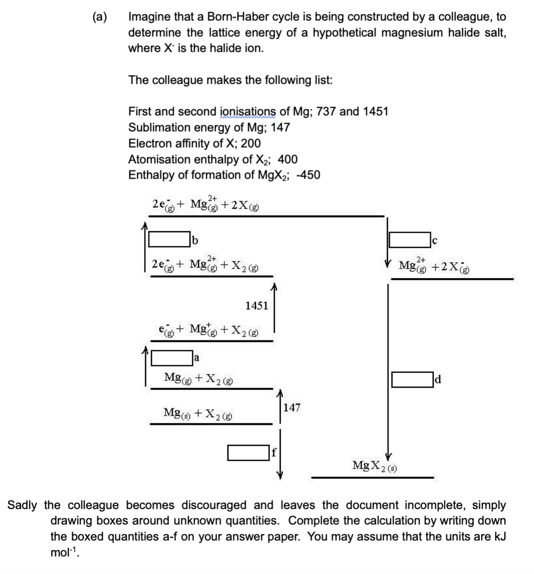 (a)
Imagine that a Born-Haber cycle is being constructed by a colleague, to
determine the lattice energy of a hypothetical magnesium halide salt,
where X is the halide ion.
The colleague makes the following list:
First and second ionisations of Mg; 737 and 1451
Sublimation energy of Mg; 147
Electron affinity of X; 200
Atomisation enthalpy of X₂; 400
Enthalpy of formation of MgX₂; -450
2+
2e+ Mg(+2X (8)
b
2+
2e + Mg(
+ X2 (8)
a
+ Mg(g) + X₂ (8)
1451
Mg(g) + X₂ (8)
Mg(s) + X2 (8)
f
147
2+
Mg(g) +2X(g)
MgX2 (s)
d
Sadly the colleague becomes discouraged and leaves the document incomplete, simply
drawing boxes around unknown quantities. Complete the calculation by writing down
the boxed quantities a-f on your answer paper. You may assume that the units are kJ
mol-¹.