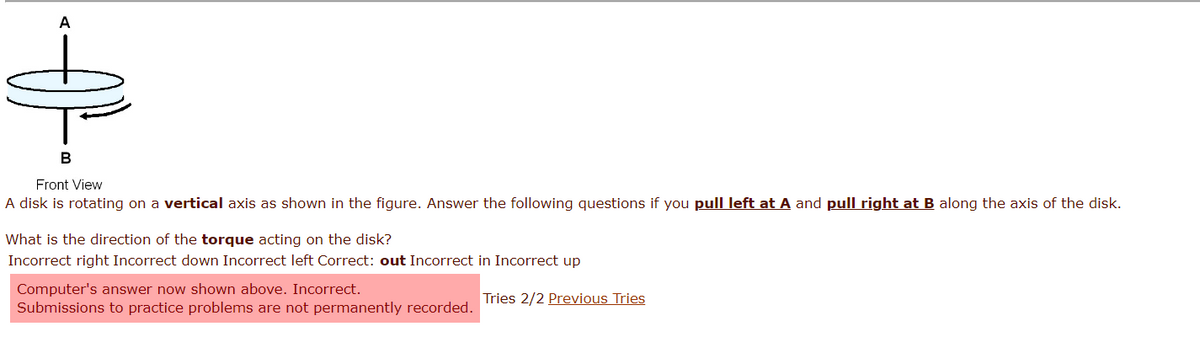 A
B
Front View
A disk is rotating on a vertical axis as shown in the figure. Answer the following questions if you pull left at A and pull right at B along the axis of the disk.
What is the direction of the torque acting on the disk?
Incorrect right Incorrect down Incorrect left Correct: out Incorrect in Incorrect up
Computer's answer now shown above. Incorrect.
Submissions to practice problems are not permanently recorded.
Tries 2/2 Previous Tries