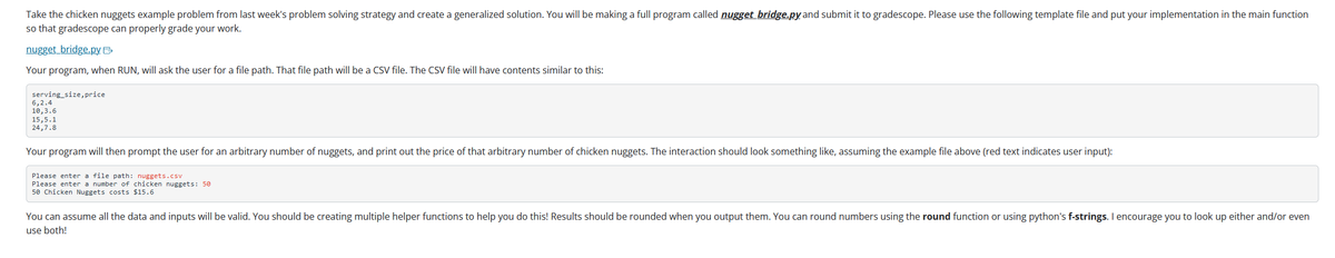 Take the chicken nuggets example problem from last week's problem solving strategy and create a generalized solution. You will be making a full program called nugget bridge.py and submit it to gradescope. Please use the following template file and put your implementation in the main function
so that gradescope can properly grade your work.
nugget bridge.py. B
Your program, when RUN, will ask the user for a file path. That file path will be a CSV file. The CSV file will have contents similar to this:
serving_size, price
6,2.4
10,3.6
15,5.1
24,7.8
Your program will then prompt the user for an arbitrary number of nuggets, and print out the price of that arbitrary number of chicken nuggets. The interaction should look something like, assuming the example file above (red text indicates user input):
Please enter a file path: nuggets.csv
Please enter a number of chicken nuggets: 50
50 Chicken Nuggets costs $15.6
You can assume all the data and inputs will be valid. You should be creating multiple helper functions to help you do this! Results should be rounded when you output them. You can round numbers using the round function or using python's f-strings. I encourage you to look up either and/or even
use both!