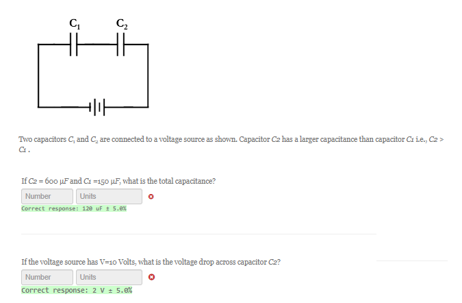 C₁
C₂
Two capacitors C, and C, are connected to a voltage source as shown. Capacitor C2 has a larger capacitance than capacitor C1 i.e., C2 >
C1.
If C2 = 600 µF and C1 =150 uF, what is the total capacitance?
Number
Units
Correct response: 120 uF ± 5.0%
0
If the voltage source has V=10 Volts, what is the voltage drop across capacitor C2?
Number
Units
Correct response: 2 V ± 5.0%