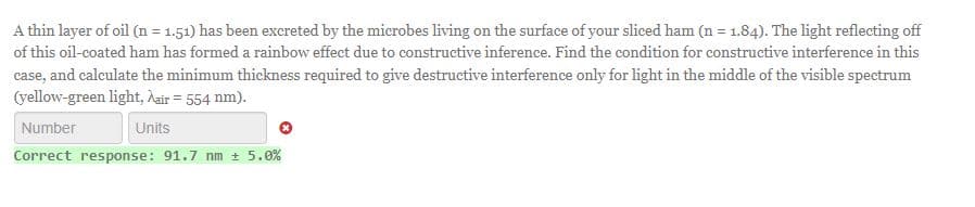 A thin layer of oil (n = 1.51) has been excreted by the microbes living on the surface of your sliced ham (n = 1.84). The light reflecting off
of this oil-coated ham has formed a rainbow effect due to constructive inference. Find the condition for constructive interference in this
case, and calculate the minimum thickness required to give destructive interference only for light in the middle of the visible spectrum
(yellow-green light, air = 554 nm).
Number
Units
Correct response: 91.7 nm ± 5.0%