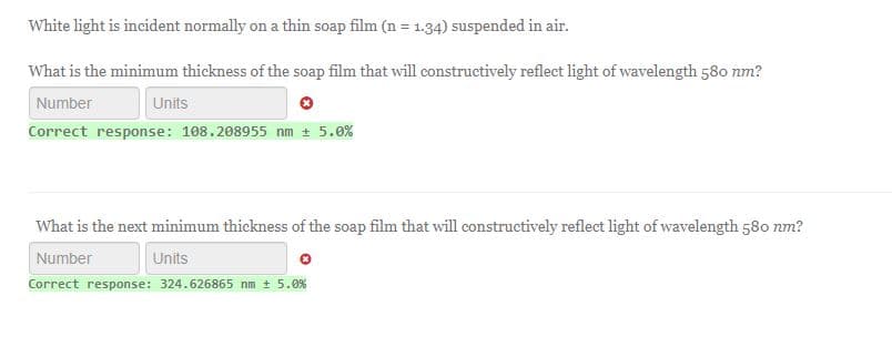 White light is incident normally on a thin soap film (n = 1.34) suspended in air.
What is the minimum thickness of the soap film that will constructively reflect light of wavelength 580 nm?
Number
Units
Correct response: 108.208955 nm ± 5.0%
What is the next minimum thickness of the soap film that will constructively reflect light of wavelength 580 nm?
Number
Units
Correct response: 324.626865 nm ± 5.0%