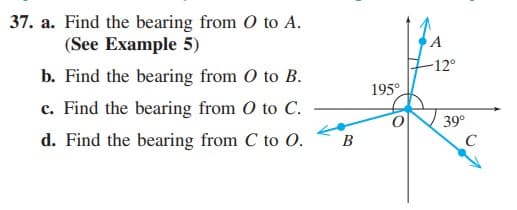 37. a. Find the bearing from O to A.
(See Example 5)
-12°
b. Find the bearing from O to B.
195°
c. Find the bearing from O to C.
39°
C
d. Find the bearing from C to O.
В
