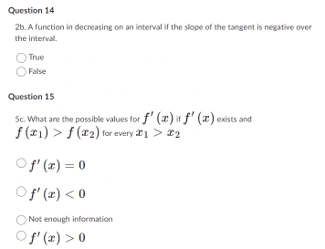 Question 14
2b. A function in decreasing on an interval if the slope of the tangent is negative over
the interval.
True
False
Question 15
5c. What are the possible values for f' (a) it f' (a) exists and
f(x1)f (2) for every 21 > 22
○ f'(x) = 0
Of'(x) <0
Not enough information
f'(x) > 0