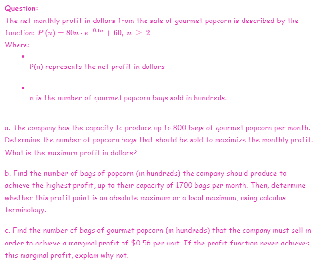 Question:
The net monthly profit in dollars from the sale of gourmet popcorn is described by the
function: P (n) = 80ne 0.1 + 60, n ≥ 2
Where:
P(n) represents the net profit in dollars
n is the number of gourmet popcorn bags sold in hundreds.
a. The company has the capacity to produce up to 800 bags of gourmet popcorn per month.
Determine the number of popcorn bags that should be sold to maximize the monthly profit.
What is the maximum profit in dollars?
b. Find the number of bags of popcorn (in hundreds) the company should produce to
achieve the highest profit, up to their capacity of 1700 bags per month. Then, determine
whether this profit point is an absolute maximum or a local maximum, using calculus
terminology.
c. Find the number of bags of gourmet popcorn (in hundreds) that the company must sell in
order to achieve a marginal profit of $0.56 per unit. If the profit function never achieves
this marginal profit, explain why not.