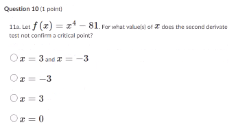 Question 10 (1 point)
11a. Let f (x) = 81. For what value(s) of does the second derivate
test not confirm a critical point?
3 and x = -3
x = -3
Ox=3
Ox = 0