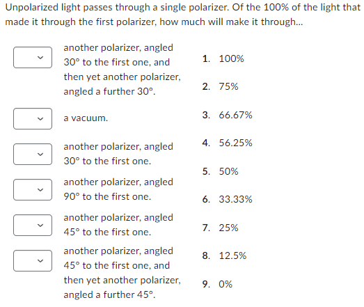 Unpolarized light passes through a single polarizer. Of the 100% of the light that
made it through the first polarizer, how much will make it through...
another polarizer, angled
30° to the first one, and
then yet another polarizer,
angled a further 30°.
a vacuum.
another polarizer, angled
30° to the first one.
another polarizer, angled
90° to the first one.
another polarizer, angled
45° to the first one.
another polarizer, angled
45° to the first one, and
then yet another polarizer,
angled a further 45°.
1. 100%
2. 75%
3. 66.67%
4. 56.25%
5. 50%
6. 33.33%
7. 25%
8. 12.5%
9. 0%